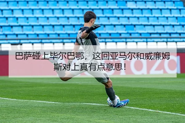 巴萨碰上毕尔巴鄂，这回亚马尔和威廉姆斯对上真有点意思！