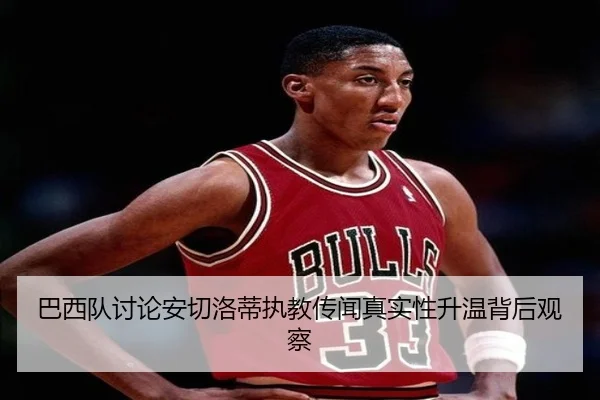 巴西队讨论安切洛蒂执教传闻真实性升温背后观察