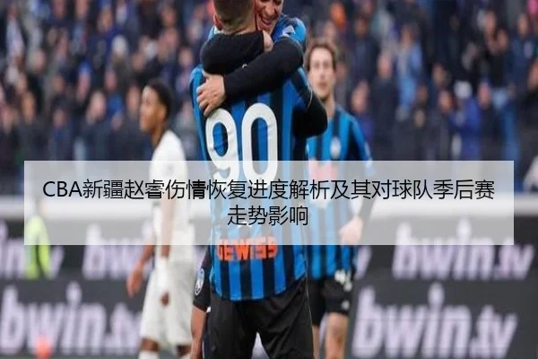 CBA新疆赵睿伤情恢复进度解析及其对球队季后赛走势影响