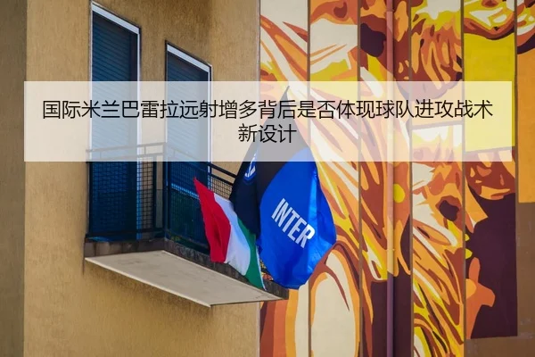 国际米兰巴雷拉远射增多背后是否体现球队进攻战术新设计